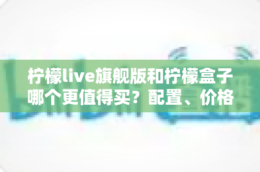 柠檬live旗舰版和柠檬盒子哪个更值得买?配置、价格、体验全方位对比选购指南 柠檬live旗舰版和柠檬盒子哪个更值得买?配置、价格、体验全方位对比选购指南