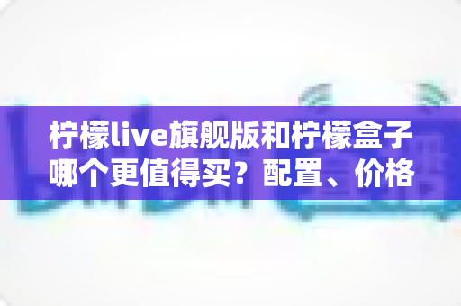 柠檬live旗舰版和柠檬盒子哪个更值得买?配置、价格、体验全方位对比选购指南 柠檬live旗舰版和柠檬盒子哪个更值得买?配置、价格、体验全方位对比选购指南