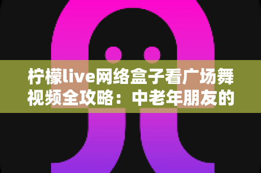 柠檬live网络盒子看广场舞视频全攻略：中老年朋友的居家娱乐新选择