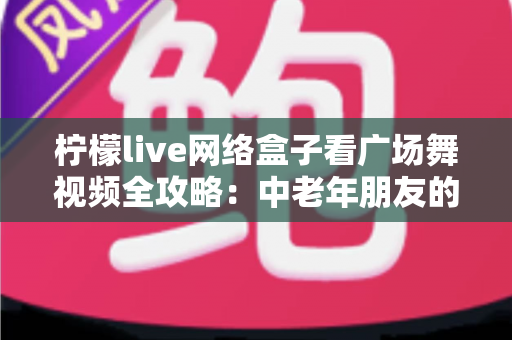 柠檬live网络盒子看广场舞视频全攻略：中老年朋友的居家娱乐新选择