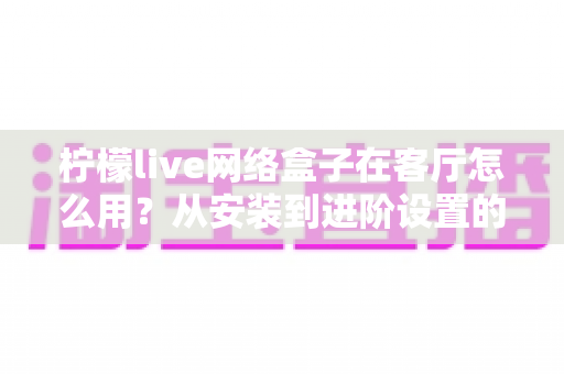 柠檬live网络盒子在客厅怎么用?从安装到进阶设置的完整客厅使用指南 柠檬live网络盒子在客厅怎么用?从安装到进阶设置的完整客厅使用指南