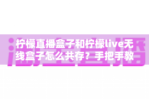 柠檬直播盒子和柠檬live无线盒子怎么共存?手把手教你实现双盒子和谐共用的完整指南 柠檬直播盒子和柠檬live无线盒子怎么共存?手把手教你实现双盒子和谐共用的完整指南