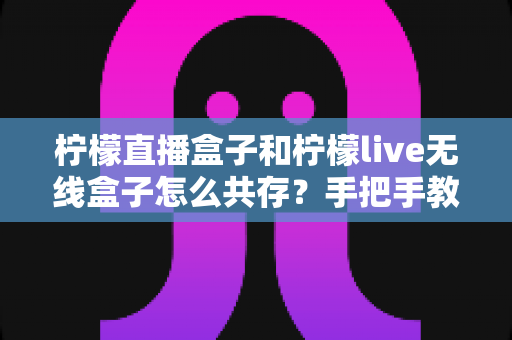 柠檬直播盒子和柠檬live无线盒子怎么共存?手把手教你实现双盒子和谐共用的完整指南 柠檬直播盒子和柠檬live无线盒子怎么共存?手把手教你实现双盒子和谐共用的完整指南