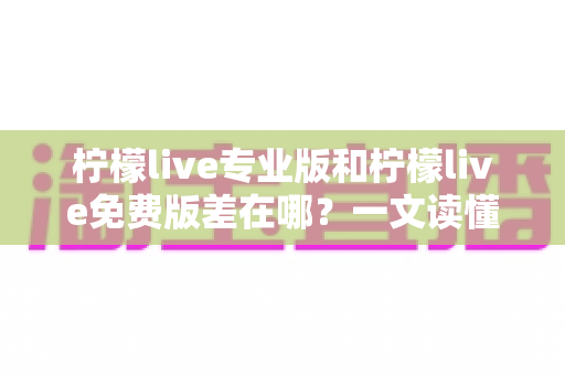 柠檬live专业版和柠檬live免费版差在哪？一文读懂两大版本核心区别，选对版本不花冤枉钱