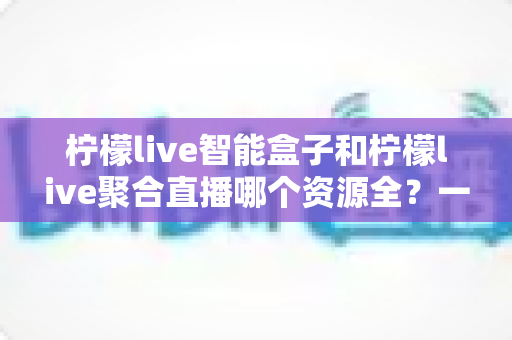 柠檬live智能盒子和柠檬live聚合直播哪个资源全？一文看懂两者差异与选购要点