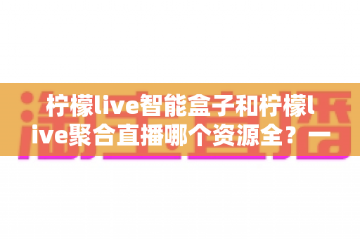 柠檬live智能盒子和柠檬live聚合直播哪个资源全？一文看懂两者差异与选购要点