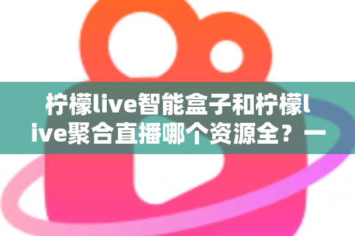 柠檬live智能盒子和柠檬live聚合直播哪个资源全？一文看懂两者差异与选购要点