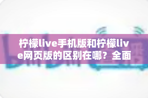 柠檬live手机版和柠檬live网页版的区别在哪?全面解析两大版本的核心差异与选择指南 柠檬live手机版和柠檬live网页版的区别在哪?全面解析两大版本的核心差异与选择指南