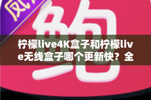 柠檬live4K盒子和柠檬live无线盒子哪个更新快?全面对比分析与选购指南 柠檬live4K盒子和柠檬live无线盒子哪个更新快?全面对比分析与选购指南