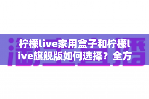 柠檬live家用盒子和柠檬live旗舰版如何选择？全方位深度对比评测与实用选购指南