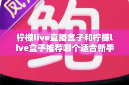 柠檬live直播盒子和柠檬live盒子推荐哪个适合新手?新手选购完整指南与使用心得分享 柠檬live直播盒子和柠檬live盒子推荐哪个适合新手?新手选购完整指南与使用心得分享