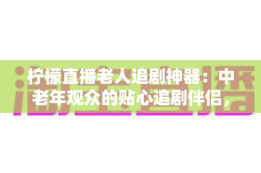 柠檬直播老人追剧神器:中老年观众的贴心追剧伴侣,让精彩内容一触即达 柠檬直播老人追剧神器:中老年观众的贴心追剧伴侣,让精彩内容一触即达