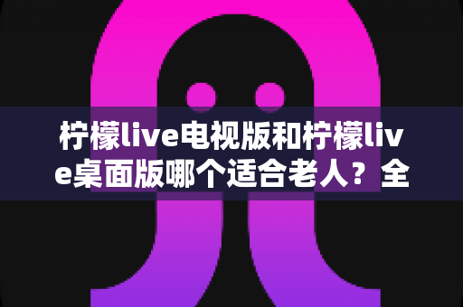 柠檬live电视版和柠檬live桌面版哪个适合老人？全面对比分析与选购指南
