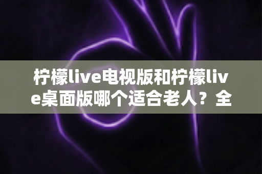 柠檬live电视版和柠檬live桌面版哪个适合老人？全面对比分析与选购指南