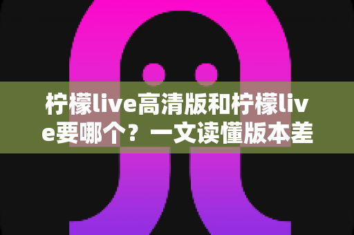 柠檬live高清版和柠檬live要哪个?一文读懂版本差异与最佳选择方案 柠檬live高清版和柠檬live要哪个?一文读懂版本差异与最佳选择方案