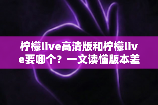 柠檬live高清版和柠檬live要哪个?一文读懂版本差异与最佳选择方案 柠檬live高清版和柠檬live要哪个?一文读懂版本差异与最佳选择方案