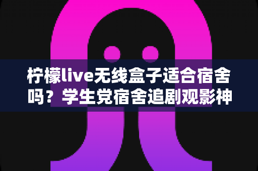 柠檬live无线盒子适合宿舍吗？学生党宿舍追剧观影神器全方位测评指南