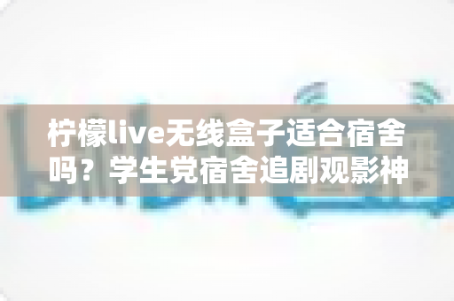 柠檬live无线盒子适合宿舍吗？学生党宿舍追剧观影神器全方位测评指南