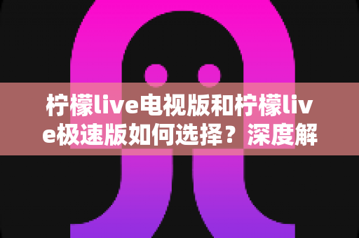 柠檬live电视版和柠檬live极速版如何选择？深度解析版本差异，帮你找到最合适的观看方案