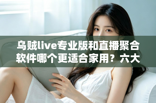 乌贼live专业版和直播聚合软件哪个更适合家用？六大维度深度对比，帮你选出最省心的家庭大屏观影方案