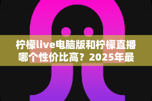 柠檬live电脑版和柠檬直播哪个性价比高?2025年最全对比测评帮你省钱不踩坑 柠檬live电脑版和柠檬直播哪个性价比高?2025年最全对比测评帮你省钱不踩坑