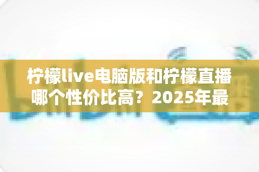 柠檬live电脑版和柠檬直播哪个性价比高?2025年最全对比测评帮你省钱不踩坑 柠檬live电脑版和柠檬直播哪个性价比高?2025年最全对比测评帮你省钱不踩坑