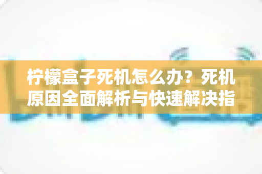 柠檬盒子死机怎么办？死机原因全面解析与快速解决指南（附预防技巧）