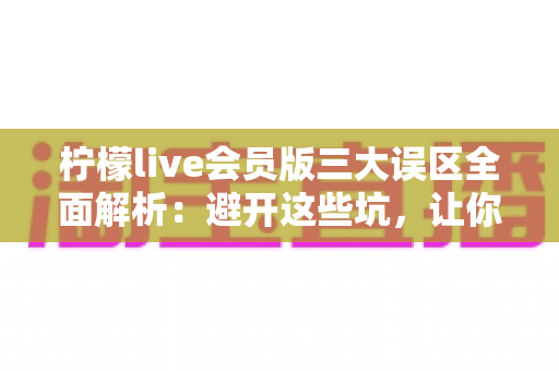 柠檬live会员版三大误区全面解析：避开这些坑，让你的直播体验价值翻倍