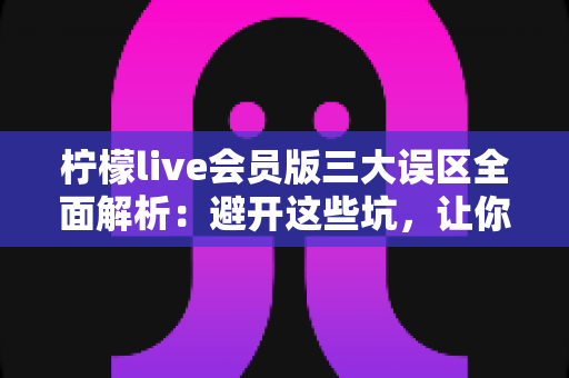 柠檬live会员版三大误区全面解析：避开这些坑，让你的直播体验价值翻倍