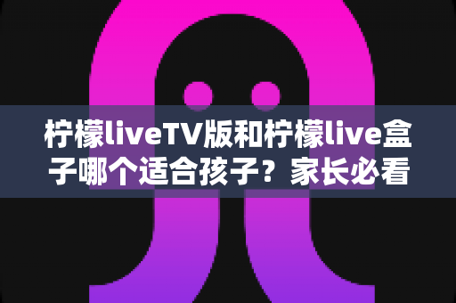柠檬liveTV版和柠檬live盒子哪个适合孩子?家长必看的全面对比与选购指南 柠檬liveTV版和柠檬live盒子哪个适合孩子?家长必看的全面对比与选购指南