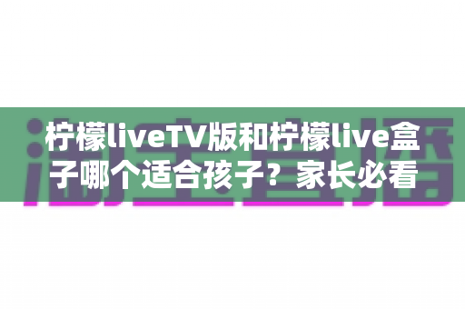 柠檬liveTV版和柠檬live盒子哪个适合孩子?家长必看的全面对比与选购指南 柠檬liveTV版和柠檬live盒子哪个适合孩子?家长必看的全面对比与选购指南