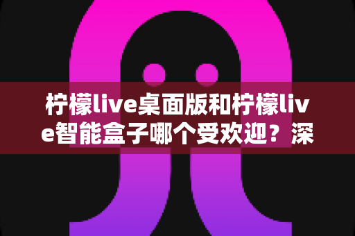柠檬live桌面版和柠檬live智能盒子哪个受欢迎？深度对比分析与选购全指南