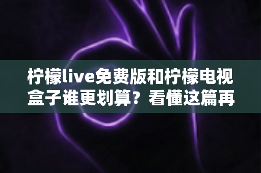 柠檬live免费版和柠檬电视盒子谁更划算？看懂这篇再决定，不花一分冤枉钱
