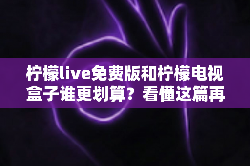 柠檬live免费版和柠檬电视盒子谁更划算？看懂这篇再决定，不花一分冤枉钱