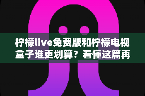 柠檬live免费版和柠檬电视盒子谁更划算？看懂这篇再决定，不花一分冤枉钱