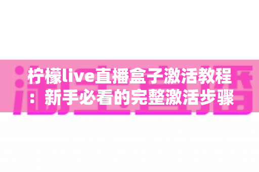 柠檬live直播盒子激活教程:新手必看的完整激活步骤与避坑指南 柠檬live直播盒子激活教程:新手必看的完整激活步骤与避坑指南