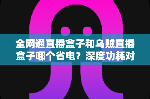 全网通直播盒子和乌贼直播盒子哪个省电？深度功耗对比评测，帮你选出真正省电的直播神器