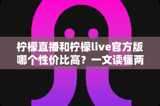 柠檬直播和柠檬live官方版哪个性价比高?一文读懂两款直播应用的核心差异与选择攻略 柠檬直播和柠檬live官方版哪个性价比高?一文读懂两款直播应用的核心差异与选择攻略