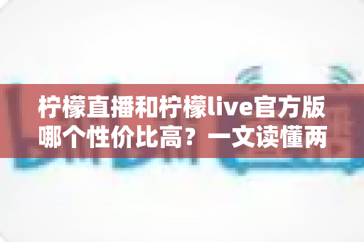 柠檬直播和柠檬live官方版哪个性价比高?一文读懂两款直播应用的核心差异与选择攻略 柠檬直播和柠檬live官方版哪个性价比高?一文读懂两款直播应用的核心差异与选择攻略