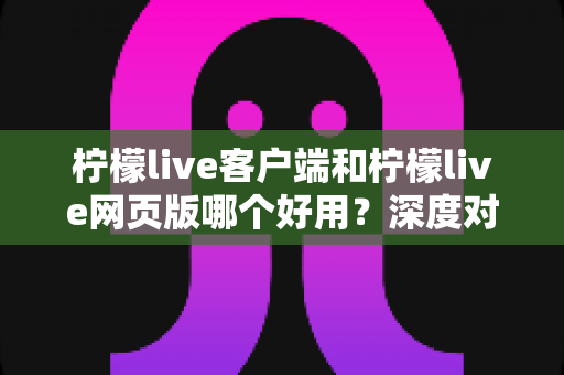 柠檬live客户端和柠檬live网页版哪个好用?深度对比测评帮你找到最适合的观看方式 柠檬live客户端和柠檬live网页版哪个好用?深度对比测评帮你找到最适合的观看方式