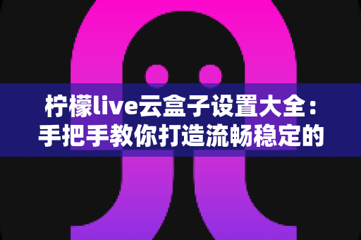 柠檬live云盒子设置大全:手把手教你打造流畅稳定的大屏观影体验 柠檬live云盒子设置大全:手把手教你打造流畅稳定的大屏观影体验