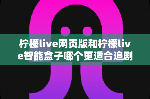 柠檬live网页版和柠檬live智能盒子哪个更适合追剧？2025年最全对比评测与追剧选购指南