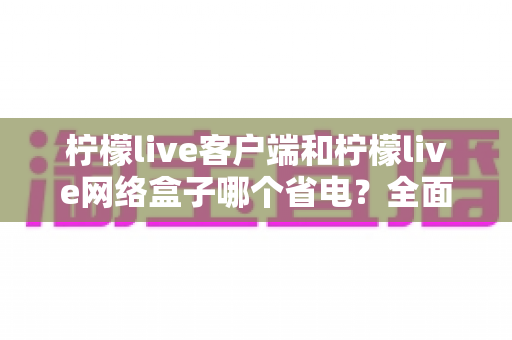 柠檬live客户端和柠檬live网络盒子哪个省电?全面功耗对比与省电选择指南 柠檬live客户端和柠檬live网络盒子哪个省电?全面功耗对比与省电选择指南