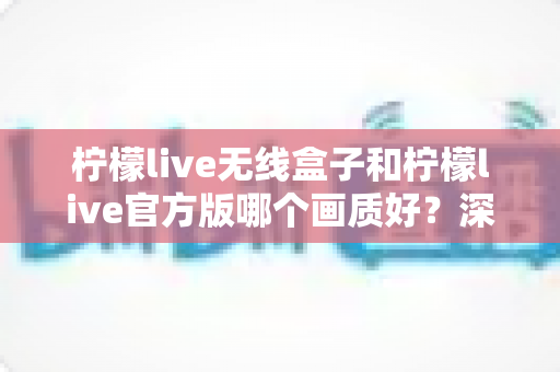 柠檬live无线盒子和柠檬live官方版哪个画质好？深度对比分析与选购指南