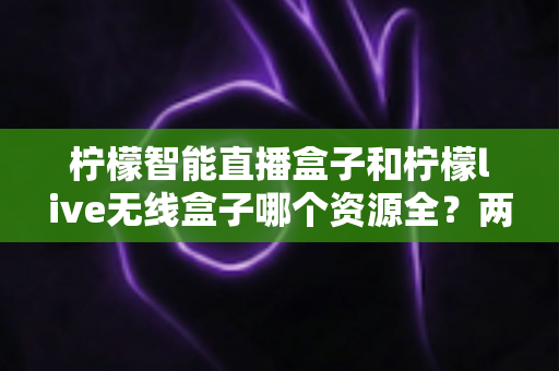 柠檬智能直播盒子和柠檬live无线盒子哪个资源全？两款热门直播设备深度对比与选购指南