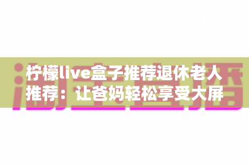 柠檬live盒子推荐退休老人推荐：让爸妈轻松享受大屏影音生活的贴心之选