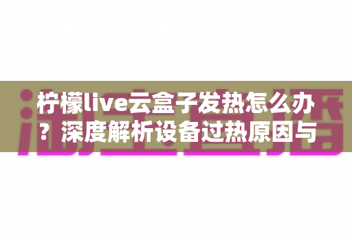 柠檬live云盒子发热怎么办?深度解析设备过热原因与高效散热实用指南 柠檬live云盒子发热怎么办?深度解析设备过热原因与高效散热实用指南