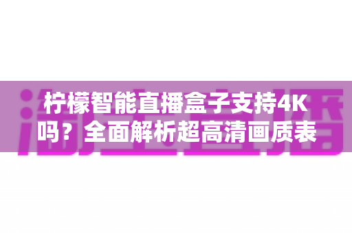 柠檬智能直播盒子支持4K吗?全面解析超高清画质表现、设置方法与选购指南 柠檬智能直播盒子支持4K吗?全面解析超高清画质表现、设置方法与选购指南