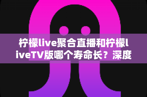 柠檬live聚合直播和柠檬liveTV版哪个寿命长?深度对比分析与长期使用指南 柠檬live聚合直播和柠檬liveTV版哪个寿命长?深度对比分析与长期使用指南