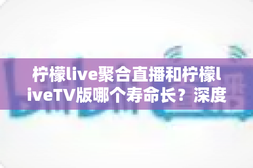 柠檬live聚合直播和柠檬liveTV版哪个寿命长?深度对比分析与长期使用指南 柠檬live聚合直播和柠檬liveTV版哪个寿命长?深度对比分析与长期使用指南
